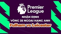 Nhận định, soi kèo Fulham vs Leicester, 21h00 ngày 8/5 - Vòng 35 Ngoại hạng Anh